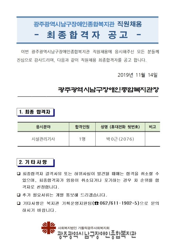 광주광역시남구장애인종합복지관 직원채용 - 최종합격자 공고 - 이번 광주광역시남구장애인종합복지관 직원채용에 응시해주신 모든 분들께 진심으로 감사드리며, 다음과 같이 직원채용 최종합격자를 공고 합니다. 2019년 11월 14일 광주광역시남구장애인종합복지관장. 1. 최종 합격자. -응시분야:시설관리기사, - 합격인원:1명, -성명(휴대전화뒷번호):박O근(2076). 2. 기타사항. - 최종합격자 결격사유 또는 허위사실이 발견될 때에는 합격을 취소할 수 있으며, 최종합격자가 임용이 춰소되거나 포기하는 경우 차 순위를 합격자로 선정합니다. - 추가 필요서류는 개별 통보해 드리겠습니다. - 기타사항은 복지관 기획운영지원팀(전화번호 062-611-뒷번호1902~1905)으로 문의 하시기 바랍니다. 광주광역시남구장애인종합복지관